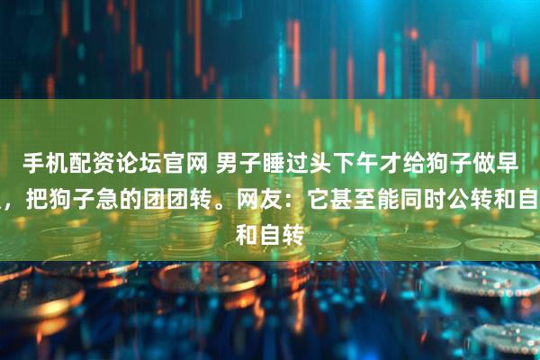 手机配资论坛官网 男子睡过头下午才给狗子做早饭,把狗子急的团团转。网友:它甚至能同时公转和自转