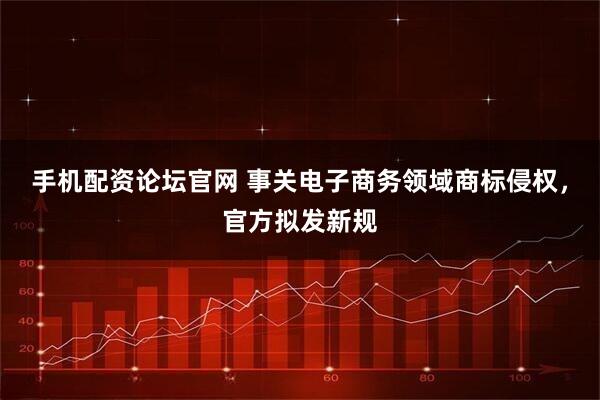 手机配资论坛官网 事关电子商务领域商标侵权，官方拟发新规