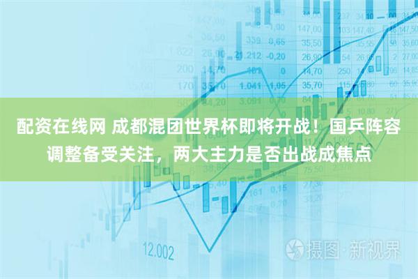 配资在线网 成都混团世界杯即将开战!国乒阵容调整备受关注,两大主力是否出战成焦点