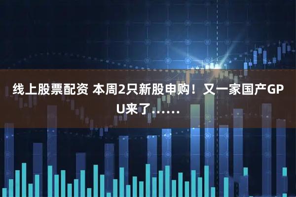线上股票配资 本周2只新股申购!又一家国产GPU来了……